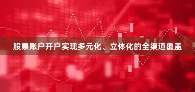 股票账户开户实现多元化、立体化的全渠道覆盖