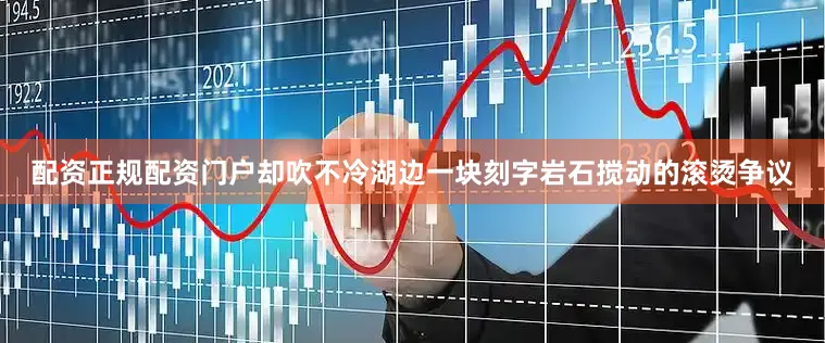配资正规配资门户却吹不冷湖边一块刻字岩石搅动的滚烫争议