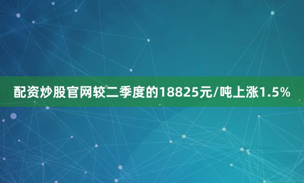 配资炒股官网较二季度的18825元/吨上涨1.5%