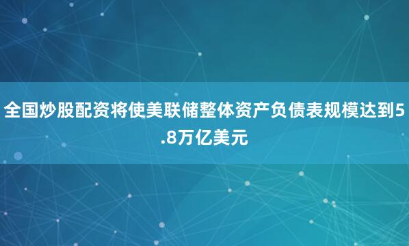 全国炒股配资将使美联储整体资产负债表规模达到5.8万亿美元