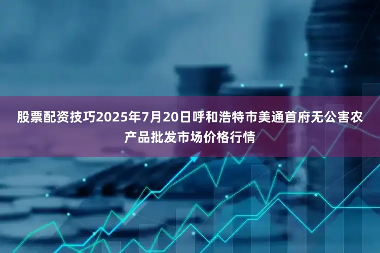 股票配资技巧2025年7月20日呼和浩特市美通首府无公害农产品批发市场价格行情