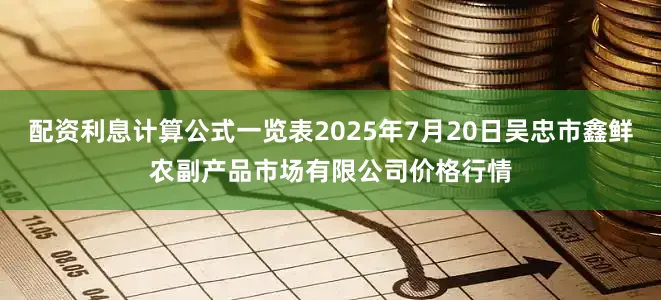 配资利息计算公式一览表2025年7月20日吴忠市鑫鲜农副产品市场有限公司价格行情
