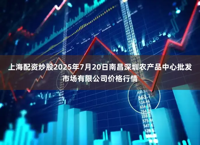 上海配资炒股2025年7月20日南昌深圳农产品中心批发市场有限公司价格行情