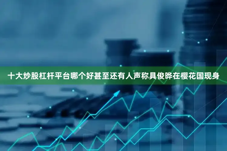 十大炒股杠杆平台哪个好甚至还有人声称具俊晔在樱花国现身