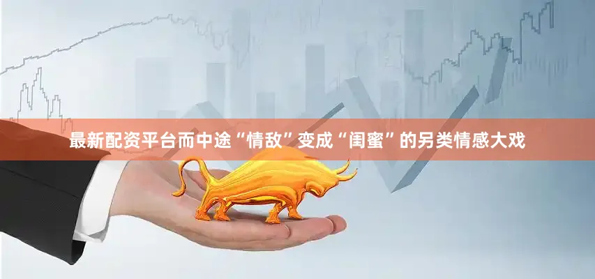 最新配资平台而中途“情敌”变成“闺蜜”的另类情感大戏