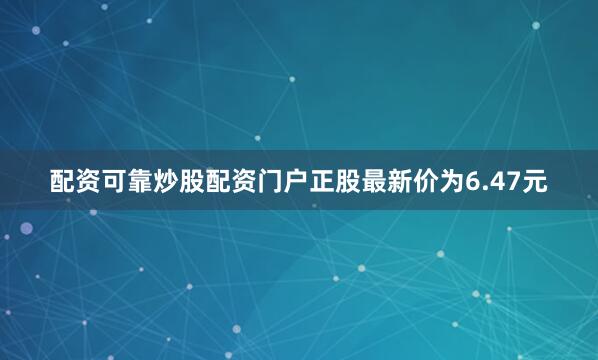 配资可靠炒股配资门户正股最新价为6.47元
