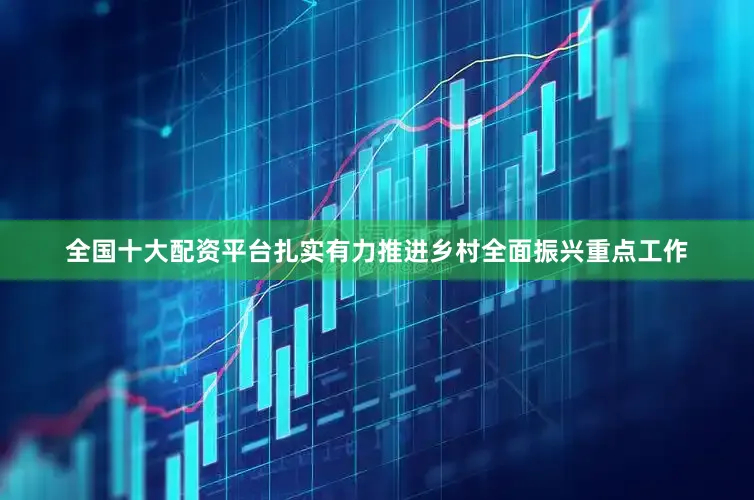全国十大配资平台扎实有力推进乡村全面振兴重点工作