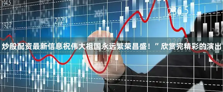 炒股配资最新信息祝伟大祖国永远繁荣昌盛！”欣赏完精彩的演出