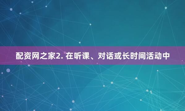 配资网之家2. 在听课、对话或长时间活动中