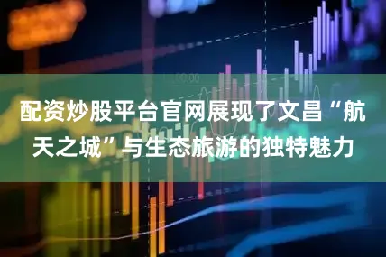 配资炒股平台官网展现了文昌“航天之城”与生态旅游的独特魅力