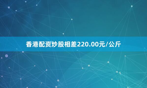 香港配资炒股相差220.00元/公斤